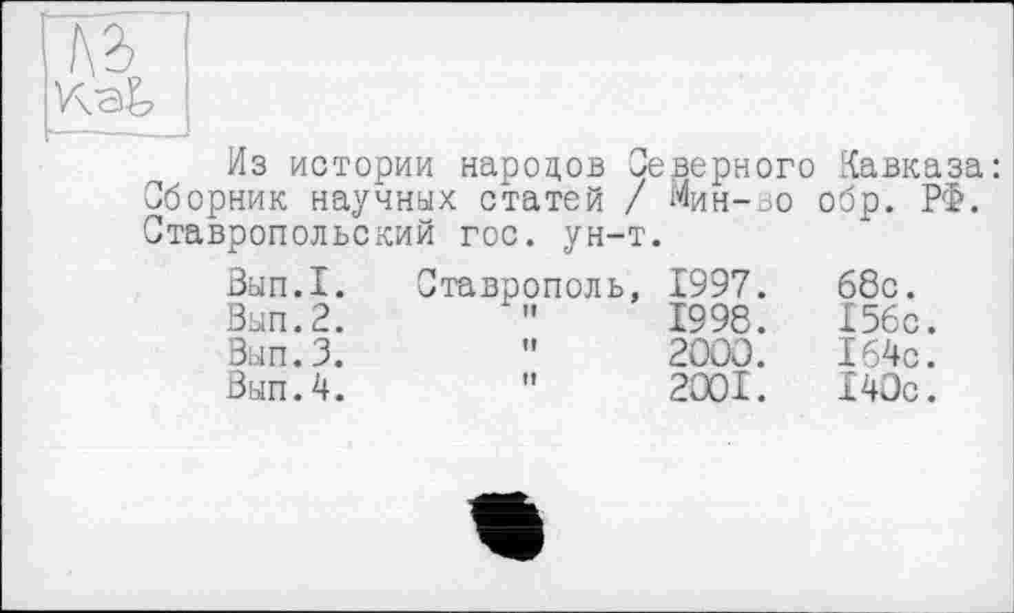 ﻿V\e&
Из истории народов Северного Кавказа: Сборник научных статей / Мин-во обр. РФ. Ставропольский гос. ун-т.
Зып.1.
Вып.2.
Вып.3.
Вып.4.
Ставрополь,
It и
1997.
1998.
2000.
2001.
68с.
156с.
164с.
140с.